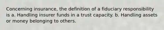 Concerning insurance, the definition of a fiduciary responsibility is a. Handling insurer funds in a trust capacity. b. Handling assets or money belonging to others.