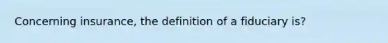 Concerning insurance, the definition of a fiduciary is?