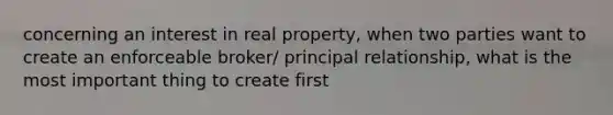 concerning an interest in real property, when two parties want to create an enforceable broker/ principal relationship, what is the most important thing to create first