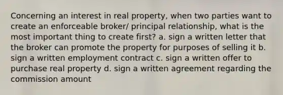 Concerning an interest in real property, when two parties want to create an enforceable broker/ principal relationship, what is the most important thing to create first? a. sign a written letter that the broker can promote the property for purposes of selling it b. sign a written employment contract c. sign a written offer to purchase real property d. sign a written agreement regarding the commission amount