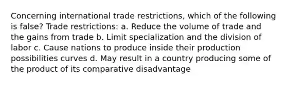 Concerning international trade restrictions, which of the following is false? Trade restrictions: a. Reduce the volume of trade and the gains from trade b. Limit specialization and the division of labor c. Cause nations to produce inside their production possibilities curves d. May result in a country producing some of the product of its comparative disadvantage