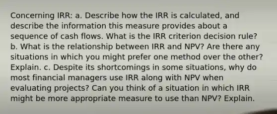 Concerning IRR: a. Describe how the IRR is calculated, and describe the information this measure provides about a sequence of cash flows. What is the IRR criterion decision rule? b. What is the relationship between IRR and NPV? Are there any situations in which you might prefer one method over the other? Explain. c. Despite its shortcomings in some situations, why do most financial managers use IRR along with NPV when evaluating projects? Can you think of a situation in which IRR might be more appropriate measure to use than NPV? Explain.