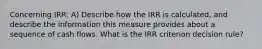 Concerning IRR: A) Describe how the IRR is calculated, and describe the information this measure provides about a sequence of cash flows. What is the IRR criterion decision rule?