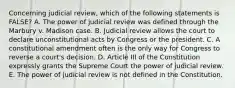 Concerning judicial review, which of the following statements is FALSE? A. The power of judicial review was defined through the Marbury v. Madison case. B. Judicial review allows the court to declare unconstitutional acts by Congress or the president. C. A constitutional amendment often is the only way for Congress to reverse a court's decision. D. Article III of the Constitution expressly grants the Supreme Court the power of judicial review. E. The power of judicial review is not defined in the Constitution.