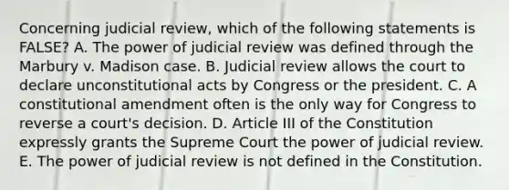 Concerning judicial review, which of the following statements is FALSE? A. The power of judicial review was defined through the Marbury v. Madison case. B. Judicial review allows the court to declare unconstitutional acts by Congress or the president. C. A constitutional amendment often is the only way for Congress to reverse a court's decision. D. Article III of the Constitution expressly grants the Supreme Court the power of judicial review. E. The power of judicial review is not defined in the Constitution.