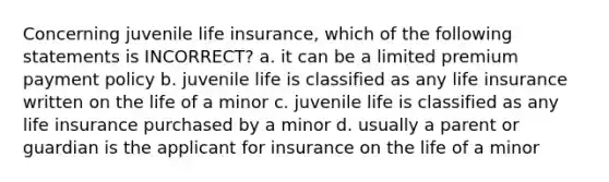 Concerning juvenile life insurance, which of the following statements is INCORRECT? a. it can be a limited premium payment policy b. juvenile life is classified as any life insurance written on the life of a minor c. juvenile life is classified as any life insurance purchased by a minor d. usually a parent or guardian is the applicant for insurance on the life of a minor