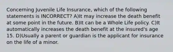 Concerning Juvenile Life Insurance, which of the following statements is INCORRECT? A)It may increase the death benefit at some point in the future. B)It can be a Whole Life policy. C)It automatically increases the death benefit at the insured's age 15. D)Usually a parent or guardian is the applicant for insurance on the life of a minor.