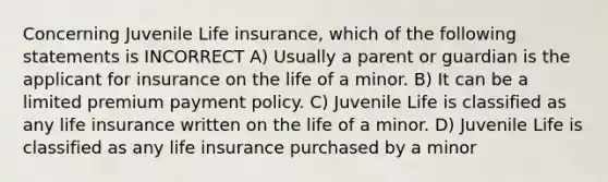 Concerning Juvenile Life insurance, which of the following statements is INCORRECT A) Usually a parent or guardian is the applicant for insurance on the life of a minor. B) It can be a limited premium payment policy. C) Juvenile Life is classified as any life insurance written on the life of a minor. D) Juvenile Life is classified as any life insurance purchased by a minor