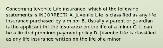 Concerning Juvenile Life insurance, which of the following statements is INCORRECT? A. Juvenile Life is classified as any life insurance purchased by a minor B. Usually a parent or guardian is the applicant for the insurance on the life of a minor C. It can be a limited premium payment policy D. Juvenile Life is classified as any life insurance written on the life of a minor