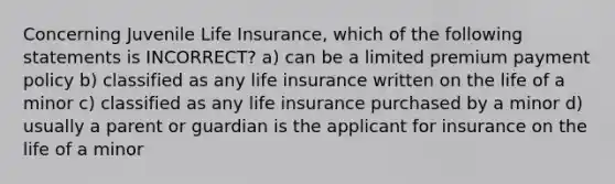 Concerning Juvenile <a href='https://www.questionai.com/knowledge/kwvuu0uLdT-life-insurance' class='anchor-knowledge'>life insurance</a>, which of the following statements is INCORRECT? a) can be a limited premium payment policy b) classified as any life insurance written on the life of a minor c) classified as any life insurance purchased by a minor d) usually a parent or guardian is the applicant for insurance on the life of a minor