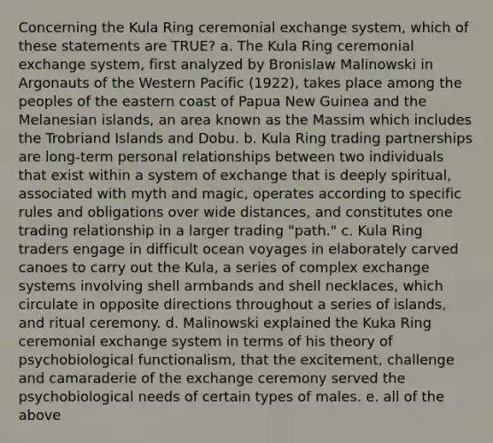 Concerning the Kula Ring ceremonial exchange system, which of these statements are TRUE? a. The Kula Ring ceremonial exchange system, first analyzed by Bronislaw Malinowski in Argonauts of the Western Pacific (1922), takes place among the peoples of the eastern coast of Papua New Guinea and the Melanesian islands, an area known as the Massim which includes the Trobriand Islands and Dobu. b. Kula Ring trading partnerships are long-term personal relationships between two individuals that exist within a system of exchange that is deeply spiritual, associated with myth and magic, operates according to specific rules and obligations over wide distances, and constitutes one trading relationship in a larger trading "path." c. Kula Ring traders engage in difficult ocean voyages in elaborately carved canoes to carry out the Kula, a series of complex exchange systems involving shell armbands and shell necklaces, which circulate in opposite directions throughout a series of islands, and ritual ceremony. d. Malinowski explained the Kuka Ring ceremonial exchange system in terms of his theory of psychobiological functionalism, that the excitement, challenge and camaraderie of the exchange ceremony served the psychobiological needs of certain types of males. e. all of the above