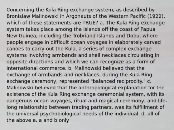 Concerning the Kula Ring exchange system, as described by Bronislaw Malinowski in Argonauts of the Western Pacific (1922), which of these statements are TRUE? a. The Kula Ring exchange system takes place among the islands off the coast of Papua New Guinea, including the Trobriand Islands and Dobu, where people engage in difficult ocean voyages in elaborately carved canoes to carry out the Kula, a series of complex exchange systems involving armbands and shell necklaces circulating in opposite directions and which we can recognize as a form of international commerce. b. Malinowski believed that the exchange of armbands and necklaces, during the Kula Ring exchange ceremony, represented "balanced reciprocity." c. Malinowski believed that the anthropological explanation for the existence of the Kula Ring exchange ceremonial system, with its dangerous ocean voyages, ritual and magical ceremony, and life-long relationship between trading partners, was its fulfillment of the universal psychobiological needs of the individual. d. all of the above e. a and b only