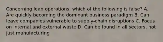 Concerning lean​ operations, which of the following is false​? A. Are quickly becoming the dominant business paradigm B. Can leave companies vulnerable to​ supply-chain disruptions C. Focus on internal and external waste D. Can be found in all​ sectors, not just manufacturing