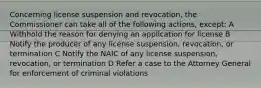 Concerning license suspension and revocation, the Commissioner can take all of the following actions, except: A Withhold the reason for denying an application for license B Notify the producer of any license suspension, revocation, or termination C Notify the NAIC of any license suspension, revocation, or termination D Refer a case to the Attorney General for enforcement of criminal violations