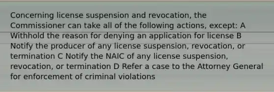 Concerning license suspension and revocation, the Commissioner can take all of the following actions, except: A Withhold the reason for denying an application for license B Notify the producer of any license suspension, revocation, or termination C Notify the NAIC of any license suspension, revocation, or termination D Refer a case to the Attorney General for enforcement of criminal violations