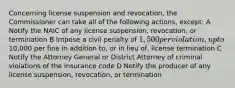 Concerning license suspension and revocation, the Commissioner can take all of the following actions, except: A Notify the NAIC of any license suspension, revocation, or termination B Impose a civil penalty of 1,500 per violation, up to10,000 per fine in addition to, or in lieu of, license termination C Notify the Attorney General or District Attorney of criminal violations of the insurance code D Notify the producer of any license suspension, revocation, or termination