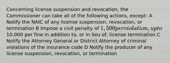 Concerning license suspension and revocation, the Commissioner can take all of the following actions, except: A Notify the NAIC of any license suspension, revocation, or termination B Impose a civil penalty of 1,500 per violation, up to10,000 per fine in addition to, or in lieu of, license termination C Notify the Attorney General or District Attorney of criminal violations of the insurance code D Notify the producer of any license suspension, revocation, or termination