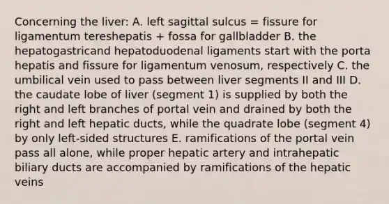 Concerning the liver: A. left sagittal sulcus = fissure for ligamentum tereshepatis + fossa for gallbladder B. the hepatogastricand hepatoduodenal ligaments start with the porta hepatis and fissure for ligamentum venosum, respectively C. the umbilical vein used to pass between liver segments II and III D. the caudate lobe of liver (segment 1) is supplied by both the right and left branches of portal vein and drained by both the right and left hepatic ducts, while the quadrate lobe (segment 4) by only left-sided structures E. ramifications of the portal vein pass all alone, while proper hepatic artery and intrahepatic biliary ducts are accompanied by ramifications of the hepatic veins