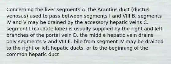 Concerning the liver segments A. the Arantius duct (ductus venosus) used to pass between segments I and VIII B. segments IV and V may be drained by the accessory hepatic veins C. segment I (caudate lobe) is usually supplied by the right and left branches of the portal vein D. the middle hepatic vein drains only segments V and VIII E. bile from segment IV may be drained to the right or left hepatic ducts, or to the beginning of the common hepatic duct