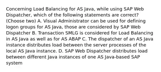 Concerning Load Balancing for AS Java, while using SAP Web Dispatcher, which of the following statements are correct? (Choose two) A. Visual Administrator can be used for defining logon groups for AS Java, those are considered by SAP Web Dispatcher B. Transaction SMLG is considered for Load Balancing in AS Java as well as for AS ABAP C. The dispatcher of an AS Java instance distributes load between the server processes of the local AS Java instance. D. SAP Web Dispatcher distributes load between different Java instances of one AS Java-based SAP system