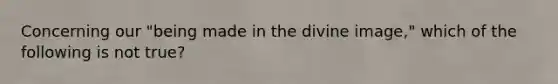 Concerning our "being made in the divine image," which of the following is not true?