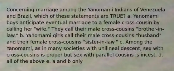 Concerning marriage among the Yanomami Indians of Venezuela and Brazil, which of these statements are TRUE? a. Yanomami boys anticipate eventual marriage to a female cross-cousin by calling her "wife." They call their male cross-cousins "brother-in-law." b. Yanomami girls call their male cross-cousins "husband" and their female cross-cousins "sister-in-law." c. Among the Yanomami, as in many societies with unilineal descent, sex with cross-cousins is proper but sex with parallel cousins is incest. d. all of the above e. a and b only