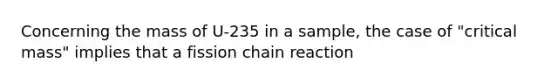 Concerning the mass of U-235 in a sample, the case of "critical mass" implies that a fission chain reaction