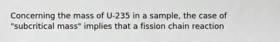 Concerning the mass of U-235 in a sample, the case of "subcritical mass" implies that a fission chain reaction