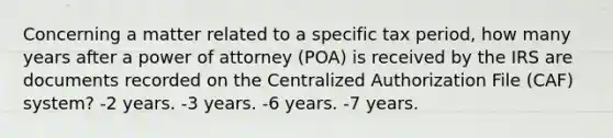 Concerning a matter related to a specific tax period, how many years after a power of attorney (POA) is received by the IRS are documents recorded on the Centralized Authorization File (CAF) system? -2 years. -3 years. -6 years. -7 years.