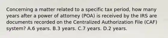 Concerning a matter related to a specific tax period, how many years after a power of attorney (POA) is received by the IRS are documents recorded on the Centralized Authorization File (CAF) system? A.6 years. B.3 years. C.7 years. D.2 years.