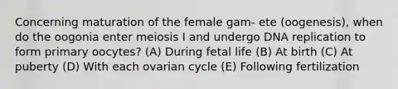 Concerning maturation of the female gam- ete (oogenesis), when do the oogonia enter meiosis I and undergo DNA replication to form primary oocytes? (A) During fetal life (B) At birth (C) At puberty (D) With each ovarian cycle (E) Following fertilization