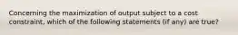 Concerning the maximization of output subject to a cost constraint, which of the following statements (if any) are true?