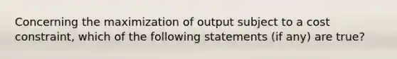 Concerning the maximization of output subject to a cost constraint, which of the following statements (if any) are true?