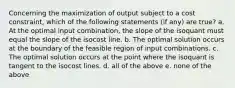 Concerning the maximization of output subject to a cost constraint, which of the following statements (if any) are true? a. At the optimal input combination, the slope of the isoquant must equal the slope of the isocost line. b. The optimal solution occurs at the boundary of the feasible region of input combinations. c. The optimal solution occurs at the point where the isoquant is tangent to the isocost lines. d. all of the above e. none of the above