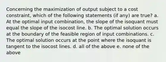 Concerning the maximization of output subject to a cost constraint, which of the following statements (if any) are true? a. At the optimal input combination, the slope of the isoquant must equal the slope of the isocost line. b. The optimal solution occurs at the boundary of the feasible region of input combinations. c. The optimal solution occurs at the point where the isoquant is tangent to the isocost lines. d. all of the above e. none of the above