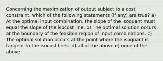 Concerning the maximization of output subject to a cost constraint, which of the following statements (if any) are true? a) At the optimal input combination, the slope of the isoquant must equal the slope of the isocost line. b) The optimal solution occurs at the boundary of the feasible region of input combinations. c) The optimal solution occurs at the point where the isoquant is tangent to the isocost lines. d) all of the above e) none of the above