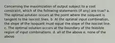 Concerning the maximization of output subject to a cost constraint, which of the following statements (if any) are true? a. The optimal solution occurs at the point where the isoquant is tangent to the isocost lines. b. At the optimal input combination, the slope of the isoquant must equal the slope of the isocost line. c. The optimal solution occurs at the boundary of the feasible region of input combinations. d. all of the above e. none of the above