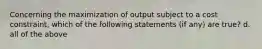 Concerning the maximization of output subject to a cost constraint, which of the following statements (if any) are true? d. all of the above