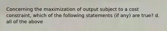 Concerning the maximization of output subject to a cost constraint, which of the following statements (if any) are true? d. all of the above