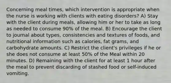 Concerning meal times, which intervention is appropriate when the nurse is working with clients with eating disorders? A) Stay with the client during meals, allowing him or her to take as long as needed to consume 90% of the meal. B) Encourage the client to journal about types, consistencies and textures of foods, and nutritional information such as calories, fat grams, and carbohydrate amounts. C) Restrict the client's privileges if he or she does not consume at least 50% of the Meal within 20 minutes. D) Remaining with the client for at least 1 hour after the meal to prevent discarding of stashed food or self-induced vomiting.