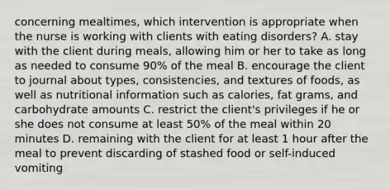 concerning mealtimes, which intervention is appropriate when the nurse is working with clients with eating disorders? A. stay with the client during meals, allowing him or her to take as long as needed to consume 90% of the meal B. encourage the client to journal about types, consistencies, and textures of foods, as well as nutritional information such as calories, fat grams, and carbohydrate amounts C. restrict the client's privileges if he or she does not consume at least 50% of the meal within 20 minutes D. remaining with the client for at least 1 hour after the meal to prevent discarding of stashed food or self-induced vomiting