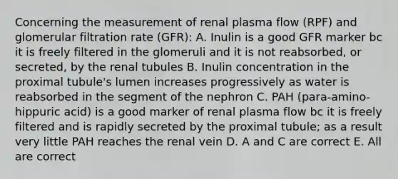 Concerning the measurement of renal plasma flow (RPF) and glomerular filtration rate (GFR): A. Inulin is a good GFR marker bc it is freely filtered in the glomeruli and it is not reabsorbed, or secreted, by the renal tubules B. Inulin concentration in the proximal tubule's lumen increases progressively as water is reabsorbed in the segment of the nephron C. PAH (para-amino-hippuric acid) is a good marker of renal plasma flow bc it is freely filtered and is rapidly secreted by the proximal tubule; as a result very little PAH reaches the renal vein D. A and C are correct E. All are correct