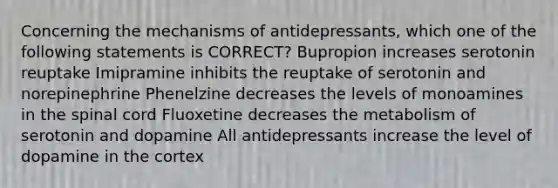 Concerning the mechanisms of antidepressants, which one of the following statements is CORRECT? Bupropion increases serotonin reuptake Imipramine inhibits the reuptake of serotonin and norepinephrine Phenelzine decreases the levels of monoamines in the spinal cord Fluoxetine decreases the metabolism of serotonin and dopamine All antidepressants increase the level of dopamine in the cortex