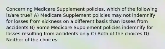 Concerning Medicare Supplement policies, which of the following is/are true? A) Medicare Supplement policies may not indemnify for losses from sickness on a different basis than losses from accidents B) Some Medicare Supplement policies indemnify for losses resulting from accidents only C) Both of the choices D) Neither of the choices