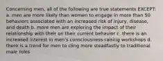 Concerning men, all of the following are true statements EXCEPT: a. men are more likely than women to engage in more than 50 behaviors associated with an increased risk of injury, disease, and death b. more men are exploring the impact of their relationship with their on their current behavior c. there is an increased interest in men's consciousness-raising workshops d. there is a trend for men to cling more steadfastly to traditional male roles