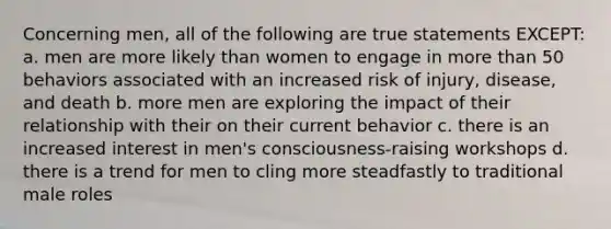 Concerning men, all of the following are true statements EXCEPT: a. men are more likely than women to engage in more than 50 behaviors associated with an increased risk of injury, disease, and death b. more men are exploring the impact of their relationship with their on their current behavior c. there is an increased interest in men's consciousness-raising workshops d. there is a trend for men to cling more steadfastly to traditional male roles