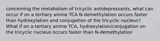 concerning the metabolism of tricyclic antidepressants, what can occur if on a tertiary amine TCA N-demethylation occurs faster than hydroxylation and conjugation of the tricyclic nucleus? What if on a tertiary amine TCA, hydroxylation/conjugation on the tricyclic nucleus occurs faster than N-demethylation