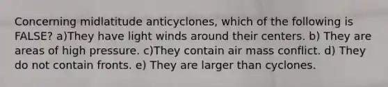 Concerning midlatitude anticyclones, which of the following is FALSE? a)They have light winds around their centers. b) They are areas of high pressure. c)They contain air mass conflict. d) They do not contain fronts. e) They are larger than cyclones.