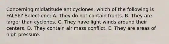 Concerning midlatitude anticyclones, which of the following is FALSE? Select one: A. They do not contain fronts. B. They are larger than cyclones. C. They have light winds around their centers. D. They contain air mass conflict. E. They are areas of high pressure.