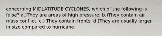 concerning MIDLATITUDE CYCLONES, which of the following is false? a.)They are areas of high pressure. b.)They contain air mass conflict. c.) They contain fronts. d.)They are usually larger in size compared to hurricane.